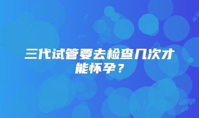 三代试管要去检查几次才能怀孕？