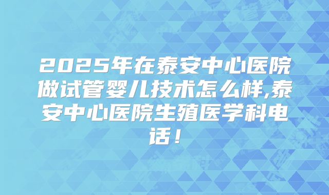 2025年在泰安中心医院做试管婴儿技术怎么样,泰安中心医院生殖医学科电话！