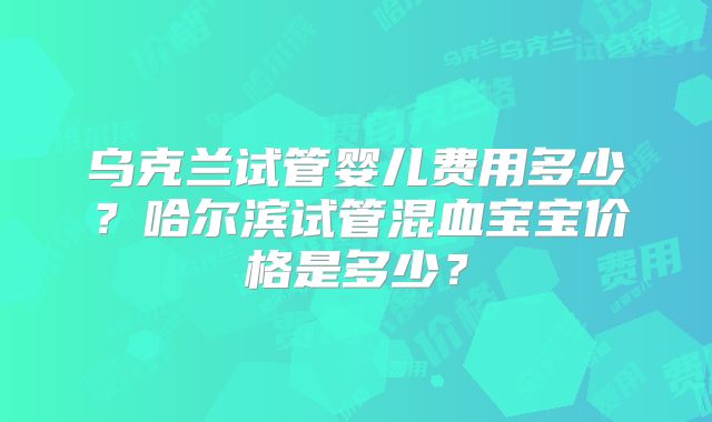乌克兰试管婴儿费用多少？哈尔滨试管混血宝宝价格是多少？