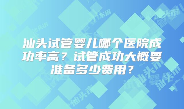 汕头试管婴儿哪个医院成功率高？试管成功大概要准备多少费用？