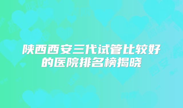 陕西西安三代试管比较好的医院排名榜揭晓