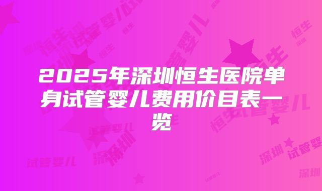 2025年深圳恒生医院单身试管婴儿费用价目表一览