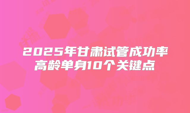 2025年甘肃试管成功率高龄单身10个关键点