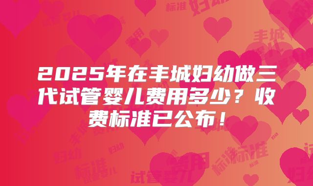 2025年在丰城妇幼做三代试管婴儿费用多少？收费标准已公布！