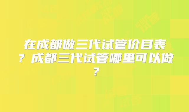 在成都做三代试管价目表？成都三代试管哪里可以做？