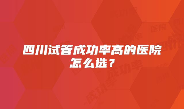 四川试管成功率高的医院怎么选？