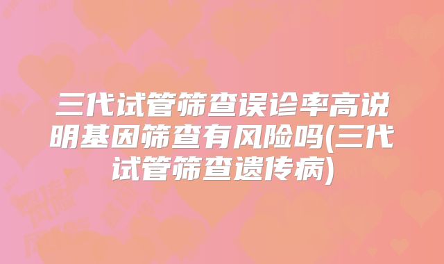 三代试管筛查误诊率高说明基因筛查有风险吗(三代试管筛查遗传病)