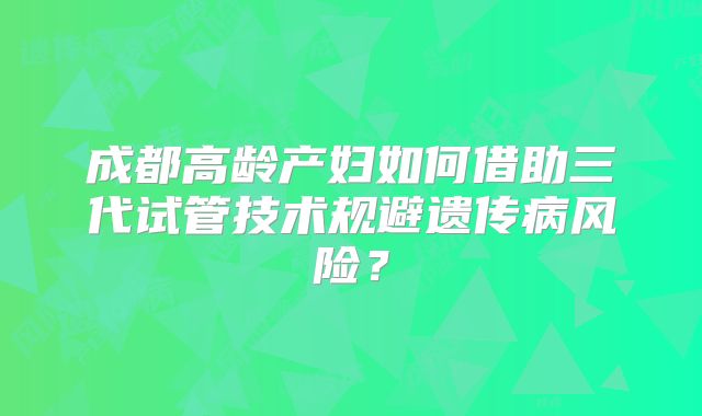 成都高龄产妇如何借助三代试管技术规避遗传病风险？