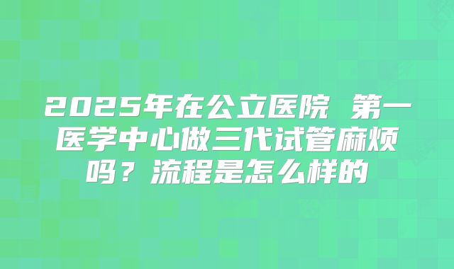 2025年在公立医院 第一医学中心做三代试管麻烦吗?流程是怎么样的