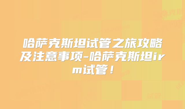 哈萨克斯坦试管之旅攻略及注意事项-哈萨克斯坦irm试管！