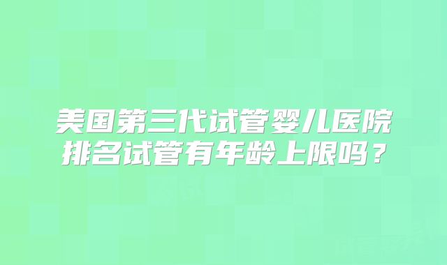 美国第三代试管婴儿医院排名试管有年龄上限吗？
