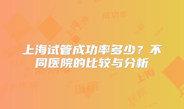 上海试管成功率多少？不同医院的比较与分析