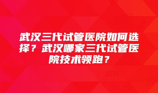武汉三代试管医院如何选择？武汉哪家三代试管医院技术领跑？