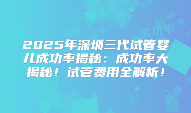 2025年深圳三代试管婴儿成功率揭秘:成功率大揭秘!试管费用全解析!