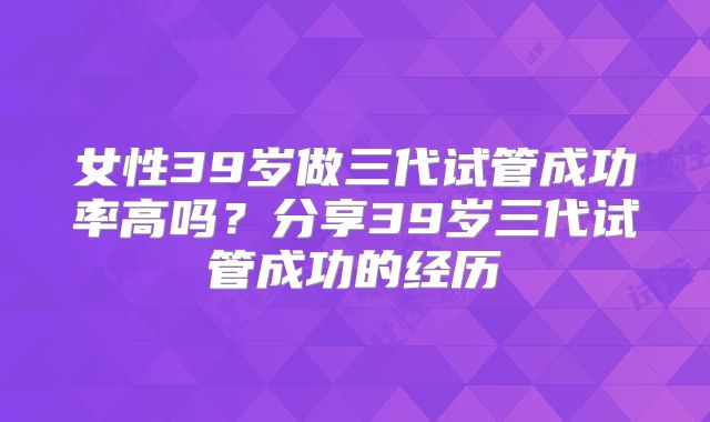 女性39岁做三代试管成功率高吗？分享39岁三代试管成功的经历