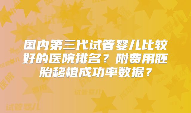 国内第三代试管婴儿比较好的医院排名？附费用胚胎移植成功率数据？