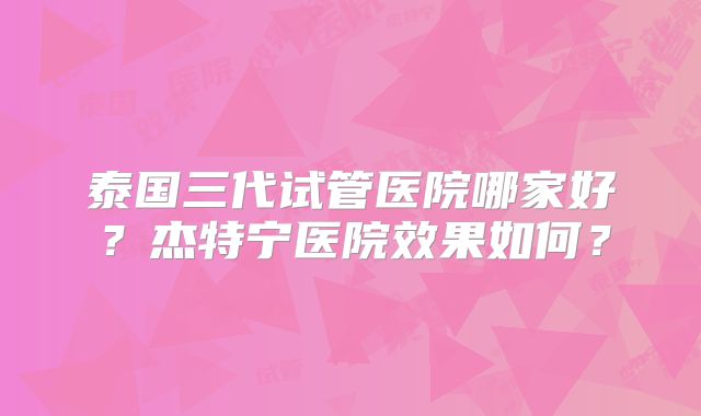 泰国三代试管医院哪家好?杰特宁医院效果如何?