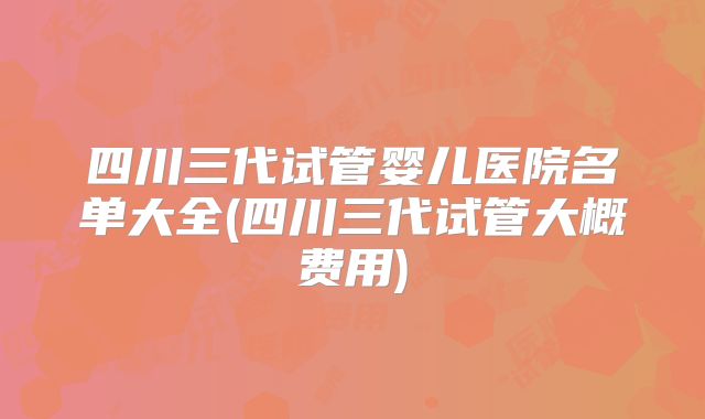 四川三代试管婴儿医院名单大全(四川三代试管大概费用)