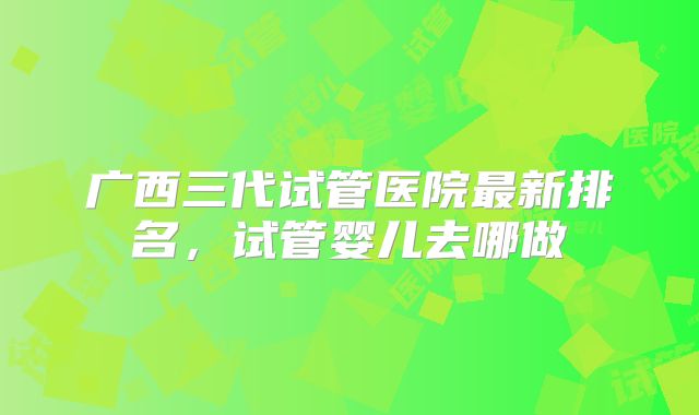 广西三代试管医院最新排名,试管婴儿去哪做