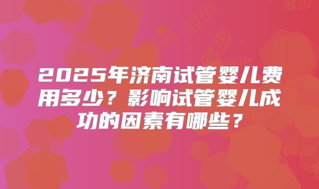 2025年济南试管婴儿费用多少？影响试管婴儿成功的因素有哪些？