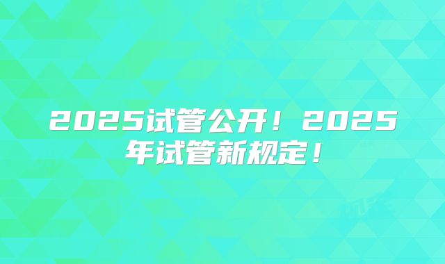 2025试管公开！2025年试管新规定！
