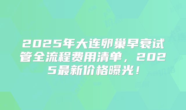 2025年大连卵巢早衰试管全流程费用清单，2025最新价格曝光！
