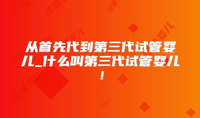 从首先代到第三代试管婴儿_什么叫第三代试管婴儿！