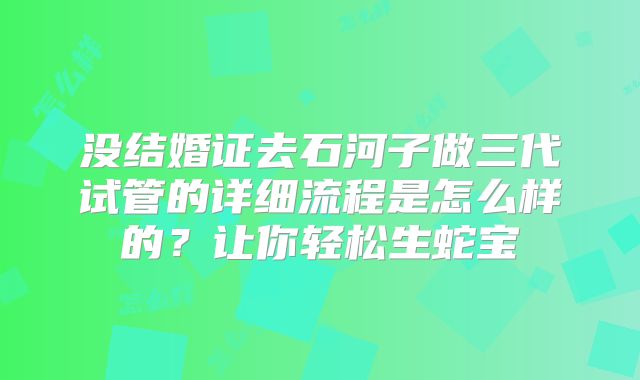 没结婚证去石河子做三代试管的详细流程是怎么样的？让你轻松生蛇宝