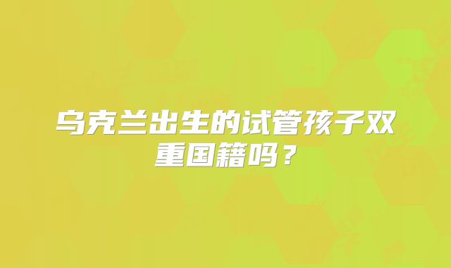 乌克兰出生的试管孩子双重国籍吗？