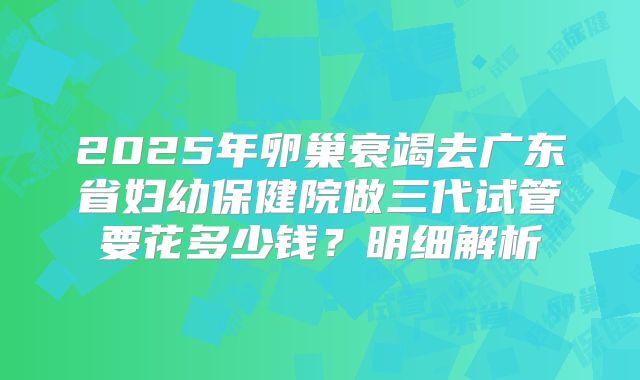 2025年卵巢衰竭去广东省妇幼保健院做三代试管要花多少钱？明细解析