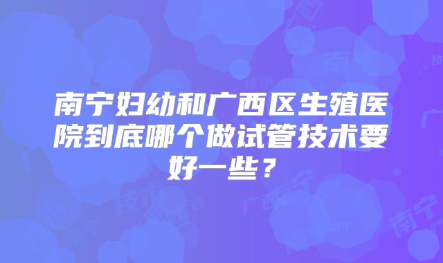 南宁妇幼和广西区生殖医院到底哪个做试管技术要好一些？