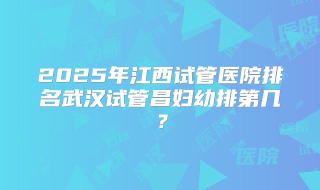 2025年江西试管医院排名武汉试管昌妇幼排第几？