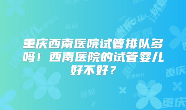 重庆西南医院试管排队多吗！西南医院的试管婴儿好不好？