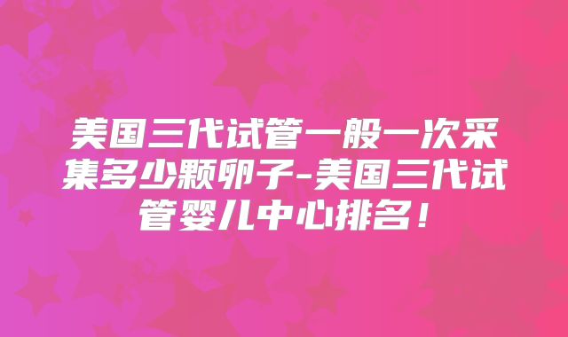 美国三代试管一般一次采集多少颗卵子-美国三代试管婴儿中心排名!