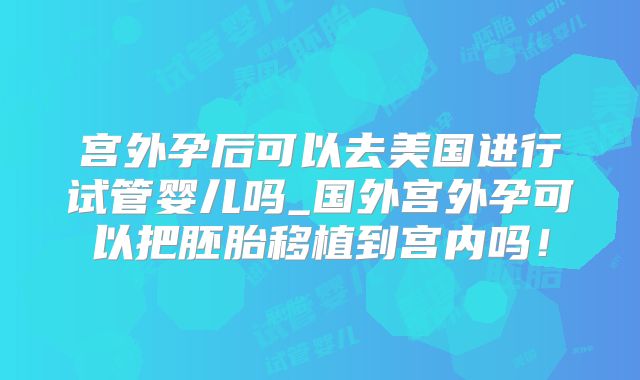 宫外孕后可以去美国进行试管婴儿吗_国外宫外孕可以把胚胎移植到宫内吗！