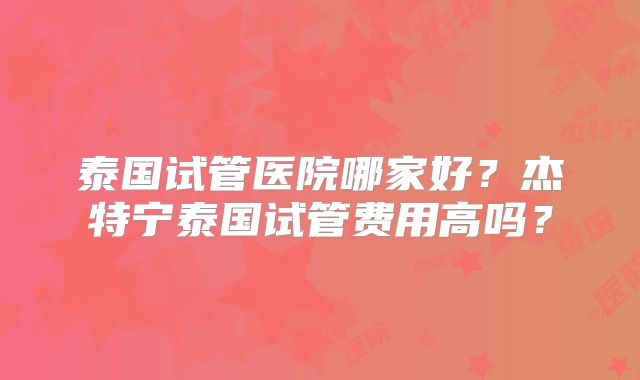 泰国试管医院哪家好？杰特宁泰国试管费用高吗？