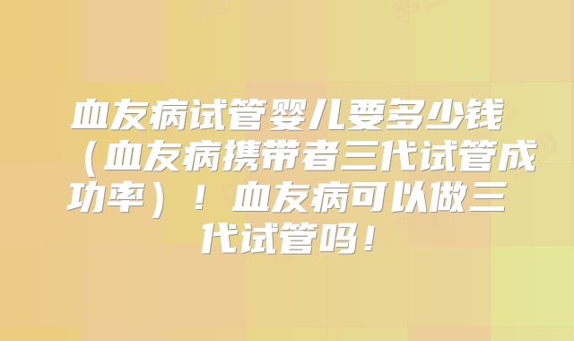 血友病试管婴儿要多少钱（血友病携带者三代试管成功率）！血友病可以做三代试管吗！
