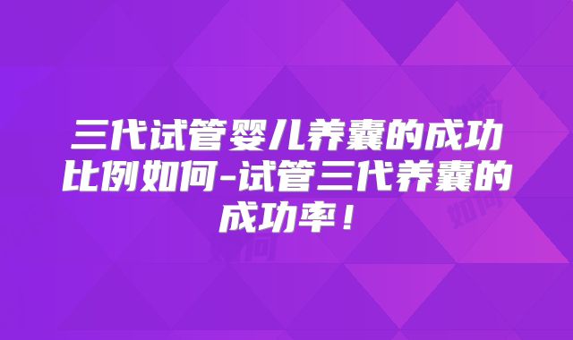 三代试管婴儿养囊的成功比例如何-试管三代养囊的成功率!