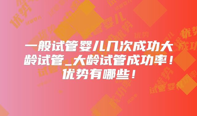 一般试管婴儿几次成功大龄试管_大龄试管成功率！优势有哪些！