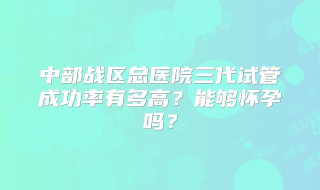 中部战区总医院三代试管成功率有多高？能够怀孕吗？