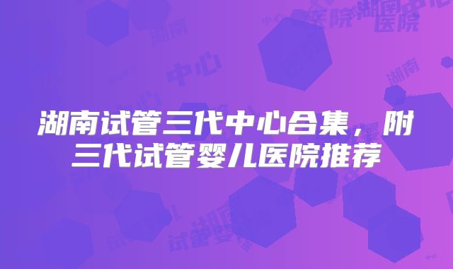 湖南试管三代中心合集，附三代试管婴儿医院推荐
