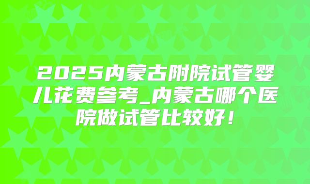 2025内蒙古附院试管婴儿花费参考_内蒙古哪个医院做试管比较好!