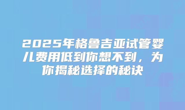 2025年格鲁吉亚试管婴儿费用低到你想不到，为你揭秘选择的秘诀