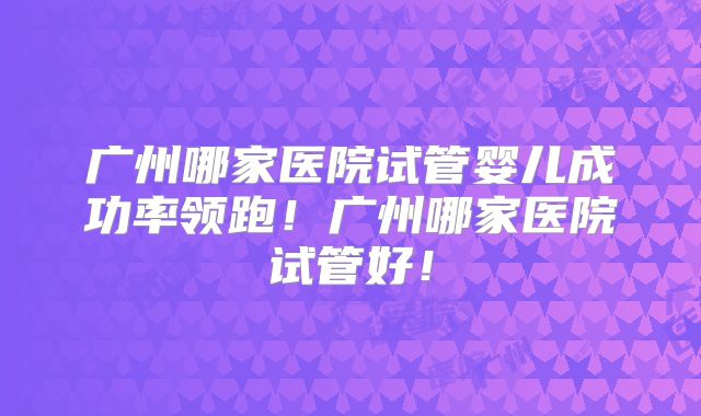 广州哪家医院试管婴儿成功率领跑！广州哪家医院试管好！