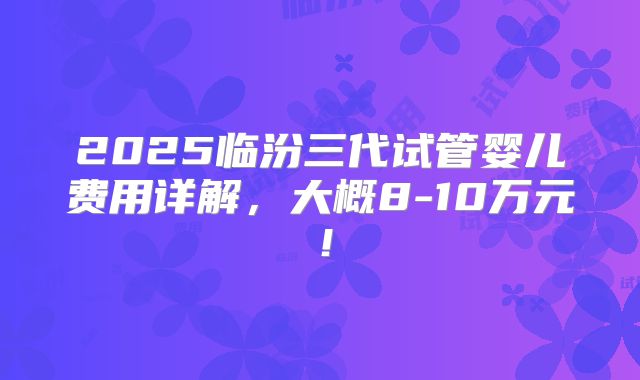 2025临汾三代试管婴儿费用详解，大概8-10万元！