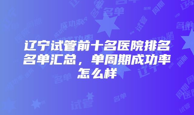 辽宁试管前十名医院排名名单汇总，单周期成功率怎么样