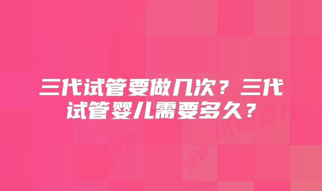 三代试管要做几次?三代试管婴儿需要多久?