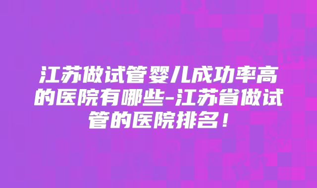 江苏做试管婴儿成功率高的医院有哪些-江苏省做试管的医院排名!