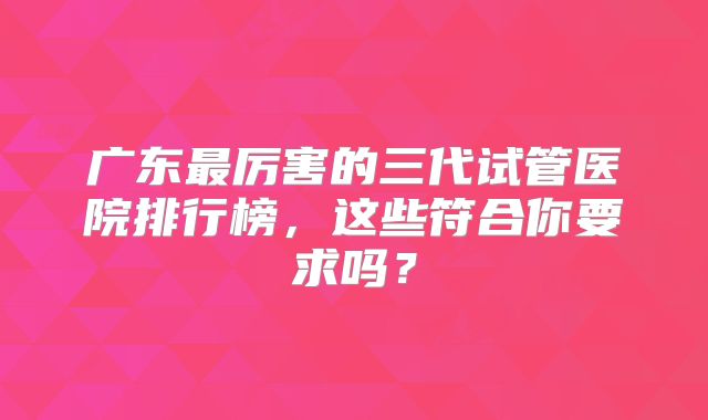 广东最厉害的三代试管医院排行榜,这些符合你要求吗?