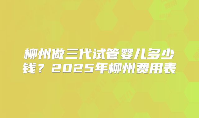 柳州做三代试管婴儿多少钱？2025年柳州费用表